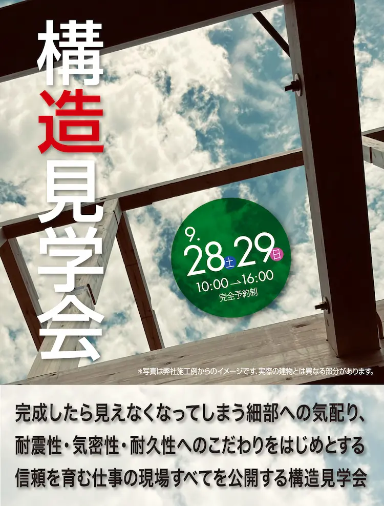 完成したら見えなくなってしまう細部への気配り、耐震性・気密性・耐久性へのこだわりをはじめとする信頼を育む現場すべてを公開する構造見学会　9.28土 29日 10:00→16:00 完全予約制　※写真は弊社施工事例からのイメージです。実際の建物とは異なる部分があります。